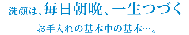 洗顔は、毎日朝晩、一生つづくお手入れの基本中の基本…。