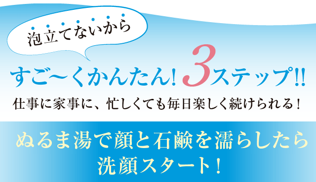 すご～くかんたん！3ステップ！！　ぬるま湯で顔と石鹸を濡らしたら洗顔スタート！