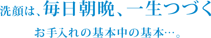 洗顔は、毎日朝晩、一生つづく お手入れの基本中の基本…。
