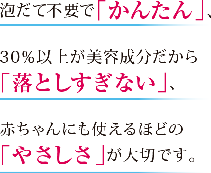 泡立て不要で「かんたん」、30%以上が美容成分だから「落としすぎない」、赤ちゃんにも使えるほどの「やさしさ」が大切です。
