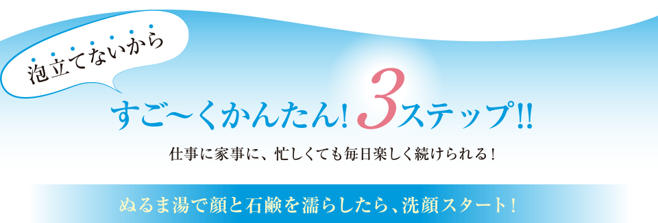 泡立てないからすご～くかんたん！3ステップ！仕事に家事に、忙しくても毎日楽しく続けられる！ぬるま湯で顔と石鹸を濡らしたら、洗顔スタート！
