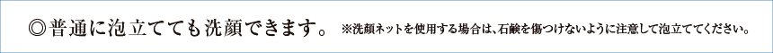 普通に泡立てても洗顔できます。※洗顔ネットを使用する場合は、石鹸を傷つけないように注意して泡立ててください。