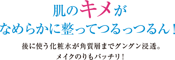 肌のキメがなめらかに整ってつるっつるん！後に使う化粧水が角質層までグングン浸透！メイクのりもバッチリ！