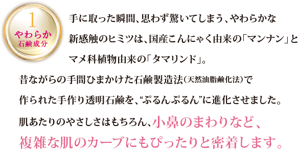 1 やわらか石鹸成分 手にとった瞬間、思わず驚いてしまう、やわらかな新感触のヒミツは、国産こんにゃく由来の「マンナン」とマメ科植物由来の「タマリンド」。昔ながらの手間ひまかけた石鹸製造法（天然油脂鹸化法）で作られた手作り透明石鹸を、”ぷるんぷるん”に進化させました。肌あたりのやさしさはもちろん、小鼻のまわりなど、複雑な肌のカーブにもぴったりと密着します。