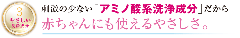 3 やさしい洗浄成分 刺激の少ない「アミノ酸系洗浄成分」だから赤ちゃんにも使えるやさしさ。