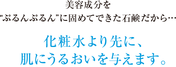 美容成分を”ぷるんぷるん”に固めてできた石鹸だから…化粧水より先に、肌にうるおいを与えます。