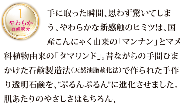 手に取った瞬間、思わず驚いてしまう、やわらかな新感触のヒミツは、国産こんにゃく由来の「マンナン」とマメ科植物由来の「タマリンド」。昔ながらの手間ひまかけた石鹸製造法（天然油脂鹸化法）で作られた手作り透明石鹸を、”ぷるんぷるん”に進化させました。肌あたりのやさしさはもちろん、